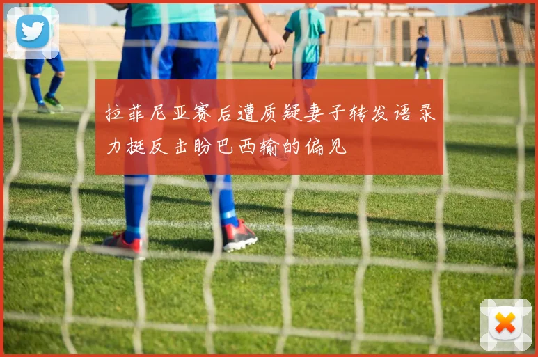拉菲尼亚赛后遭质疑妻子转发语录力挺反击盼巴西输的偏见