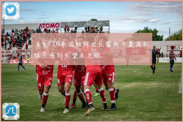 马竞CEO承诺助阿尔瓦雷斯今夏离队球员感到失望未兑现