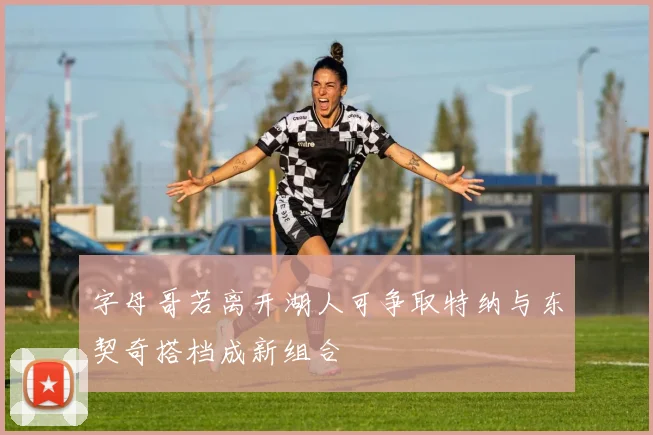 字母哥若离开湖人可争取特纳与东契奇搭档成新组合