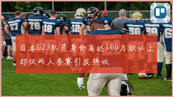 日本U23队员身价高达100万欧以上却仅两人参赛引发热议