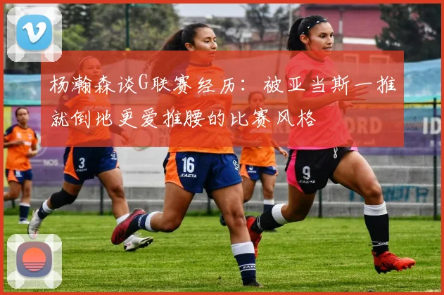 杨瀚森谈G联赛经历：被亚当斯一推就倒地更爱推腰的比赛风格