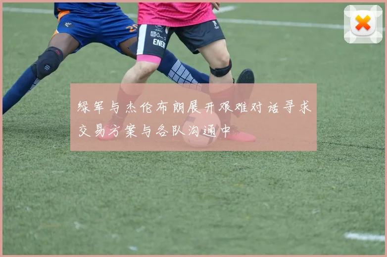 绿军与杰伦布朗展开艰难对话寻求交易方案与各队沟通中