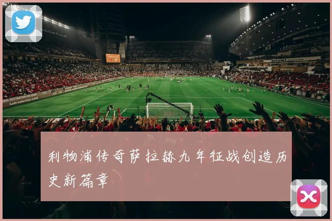 利物浦传奇萨拉赫九年征战创造历史新篇章