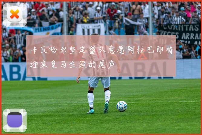 卡瓦哈尔坚定留队意愿阿拉巴即将迎来皇马生涯的尾声