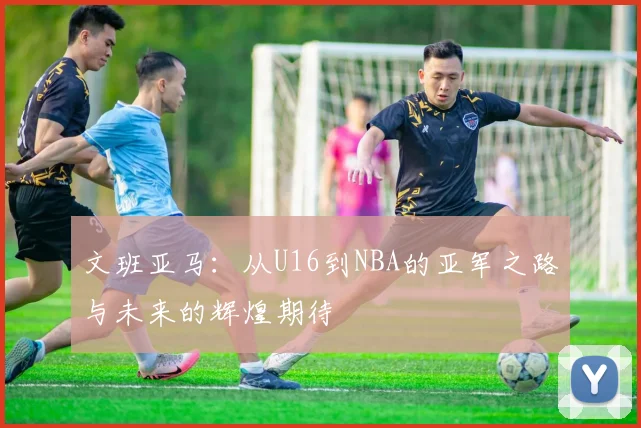文班亚马：从U16到NBA的亚军之路与未来的辉煌期待
