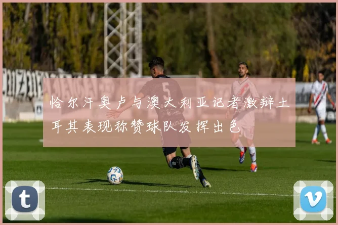 恰尔汗奥卢与澳大利亚记者激辩土耳其表现称赞球队发挥出色