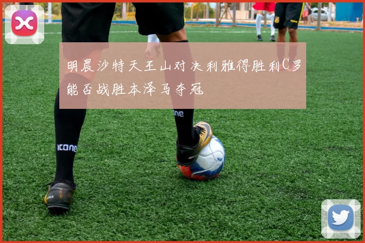 明晨沙特天王山对决利雅得胜利C罗能否战胜本泽马夺冠