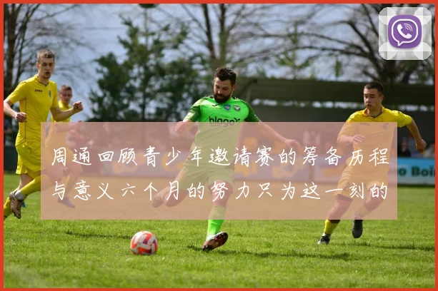 周通回顾青少年邀请赛的筹备历程与意义六个月的努力只为这一刻的精彩