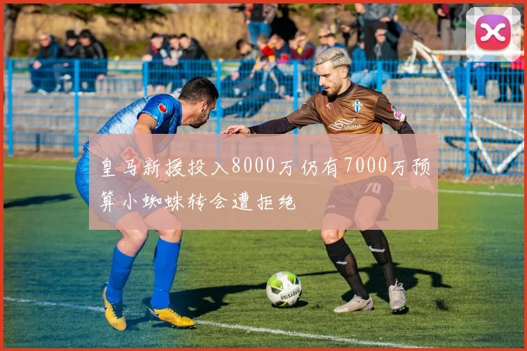 皇马新援投入8000万仍有7000万预算小蜘蛛转会遭拒绝