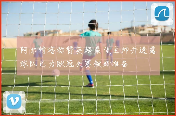 阿尔特塔称赞英超最佳主帅并透露球队已为欧冠决赛做好准备
