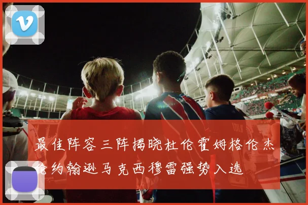 最佳阵容三阵揭晓杜伦霍姆格伦杰伦约翰逊马克西穆雷强势入选