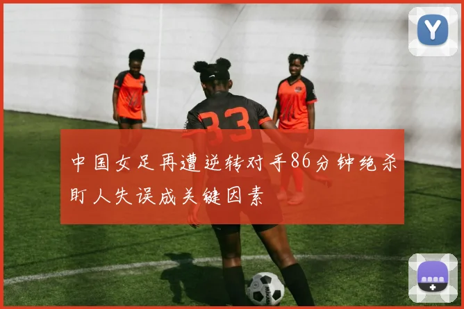 中国女足再遭逆转对手86分钟绝杀盯人失误成关键因素