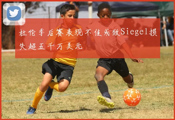 杜伦季后赛表现不佳或致Siegel损失超五千万美元