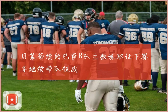 贝莱蒂续约巴萨B队主教练职位下赛季继续带队征战