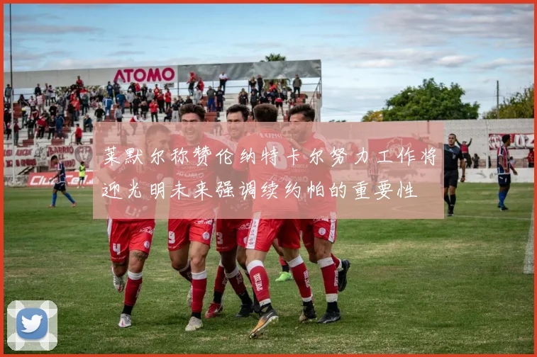 莱默尔称赞伦纳特卡尔努力工作将迎光明未来强调续约帕的重要性