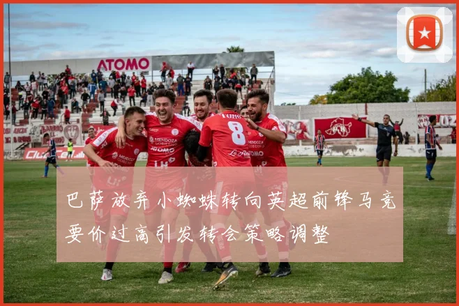 巴萨放弃小蜘蛛转向英超前锋马竞要价过高引发转会策略调整