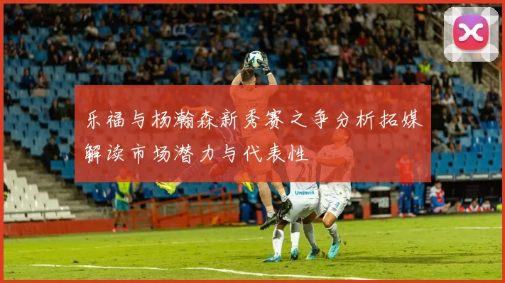 乐福与杨瀚森新秀赛之争分析拓媒解读市场潜力与代表性