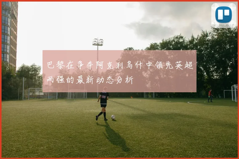 巴黎在争夺阿克利乌什中领先英超两强的最新动态分析