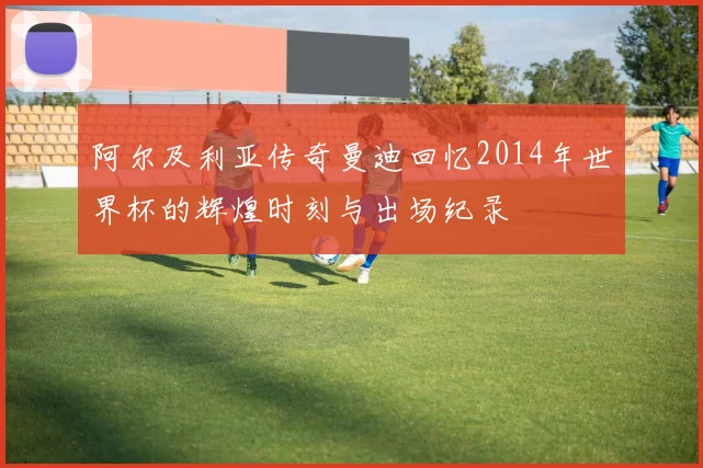 阿尔及利亚传奇曼迪回忆2014年世界杯的辉煌时刻与出场纪录