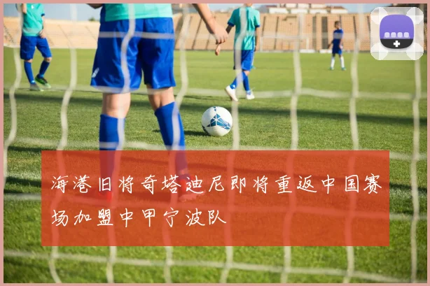 海港旧将奇塔迪尼即将重返中国赛场加盟中甲宁波队